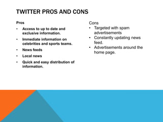 TWITTER PROS AND CONS
Pros                                 Cons
•   Access to up to date and         • Targeted with spam
    exclusive information.             advertisements
•   Immediate information on         • Constantly updating news
    celebrities and sports teams.      feed.
                                     • Advertisements around the
•   News feeds
                                       home page.
•   Local news
•   Quick and easy distribution of
    information.
 