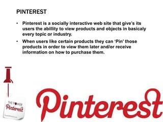 PINTEREST
• Pinterest is a socially interactive web site that give‟s its
  users the abillity to view products and objects in basicaly
  every topic or industry.
• When users like certain products they can „Pin‟ those
  products in order to view them later and/or receive
  information on how to purchase them.
 