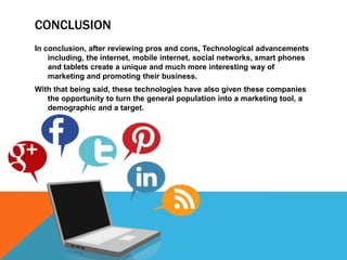 CONCLUSION
In conclusion, after reviewing pros and cons, Technological advancements
    including, the internet, mobile internet, social networks, smart phones
    and tablets create a unique and much more interesting way of
    marketing and promoting their business.
With that being said, these technologies have also given these companies
   the opportunity to turn the general population into a marketing tool, a
   demographic and a target.
 