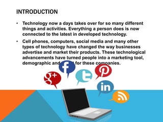 INTRODUCTION
• Technology now a days takes over for so many different
  things and activities. Everything a person does is now
  connected to the latest in developed technology.
• Cell phones, computers, social media and many other
  types of technology have changed the way businesses
  advertise and market their products. These technological
  advancements have turned people into a marketing tool,
  demographic and target for these companies.
 