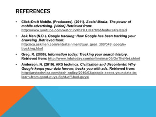 REFERENCES
•   Click-On-It Mobile. (Producers). (2011). Social Media: The power of
    mobile advertising. [video] Retrieved from:
    http://www.youtube.com/watch?v=hYHXIC37tr0&feature=related
•   Ask Men (N.D.). Google tracking: How Google has been tracking your
    browsing .Retrieved from:
    http://ca.askmen.com/entertainment/guy_gear_300/349_google-
    tracking.html
•   Greg, R. (2006). Information today: Tracking your search history.
    Retrieved from: http://www.infotoday.com/online/mar06/OnTheNet.shtml
•   Anderson, N. (2010). ARS technica. Civilization and discontents: Why
    Google keeps your data forever, tracks you with ads. Retrieved from:
    http://arstechnica.com/tech-policy/2010/03/google-keeps-your-data-to-
    learn-from-good-guys-fight-off-bad-guys/
 