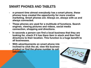 SMART PHONES AND TABLETS
•   Inpresent time almost everybody has a smart phone, these
    phones have created the opportunity for more creative
    marketing. Smart phones are: Always on, always with us and
    always connected.
•   These phones are used for a multitude of functions. Search
    engines, viewing pictures and videos, social media
    connection, shopping and directions.
•   In seconds a person can find a local business that they are
    looking for, check if it has there item in stock and then find
    directions to their location. This function is a huge benefit to
    all businesses.
•   With advertisements on smart phone internet, people are
    inclined to click the ad, view the businesses web site, buy a
    product or find the phone number to call and acquire
    information.
 