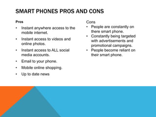 SMART PHONES PROS AND CONS
Pros                                 Cons
•   Instant anywhere access to the   • People are constantly on
    mobile internet.                   there smart phone.
                                     • Constantly being targeted
•   Instant access to videos and       with advertisements and
    online photos.                     promotional campaigns.
•   Instant access to ALL social     • People become reliant on
    media accounts.                    their smart phone.
•   Email to your phone.
•   Mobile online shopping.
•   Up to date news
 