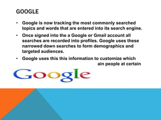 GOOGLE
• Google is now tracking the most commonly searched
  topics and words that are entered into its search engine.
• Once signed into the a Google or Gmail account all
  searches are recorded into profiles. Google uses these
  narrowed down searches to form demographics and
  targeted audiences.
• Google uses this this information to customize which
  advertisements are viewable to certain people at certain
  times.
 