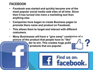 FACEBOOK
• Facebook was started and quickly became one of the
  most popular social media web sites of all time. Since
  then it has turned into more a marketing tool than
  anything else.
• Companies have began to create Business pages to
  promote there name and product on Facebook.
• This allows them to target and interact with different
  costumers.
• Many Businesses will have a “give away” containing of a
  picture of the product that people have to “like” and
  “share” in order to win. This creates huge public
  awareness of products that are popular.
 