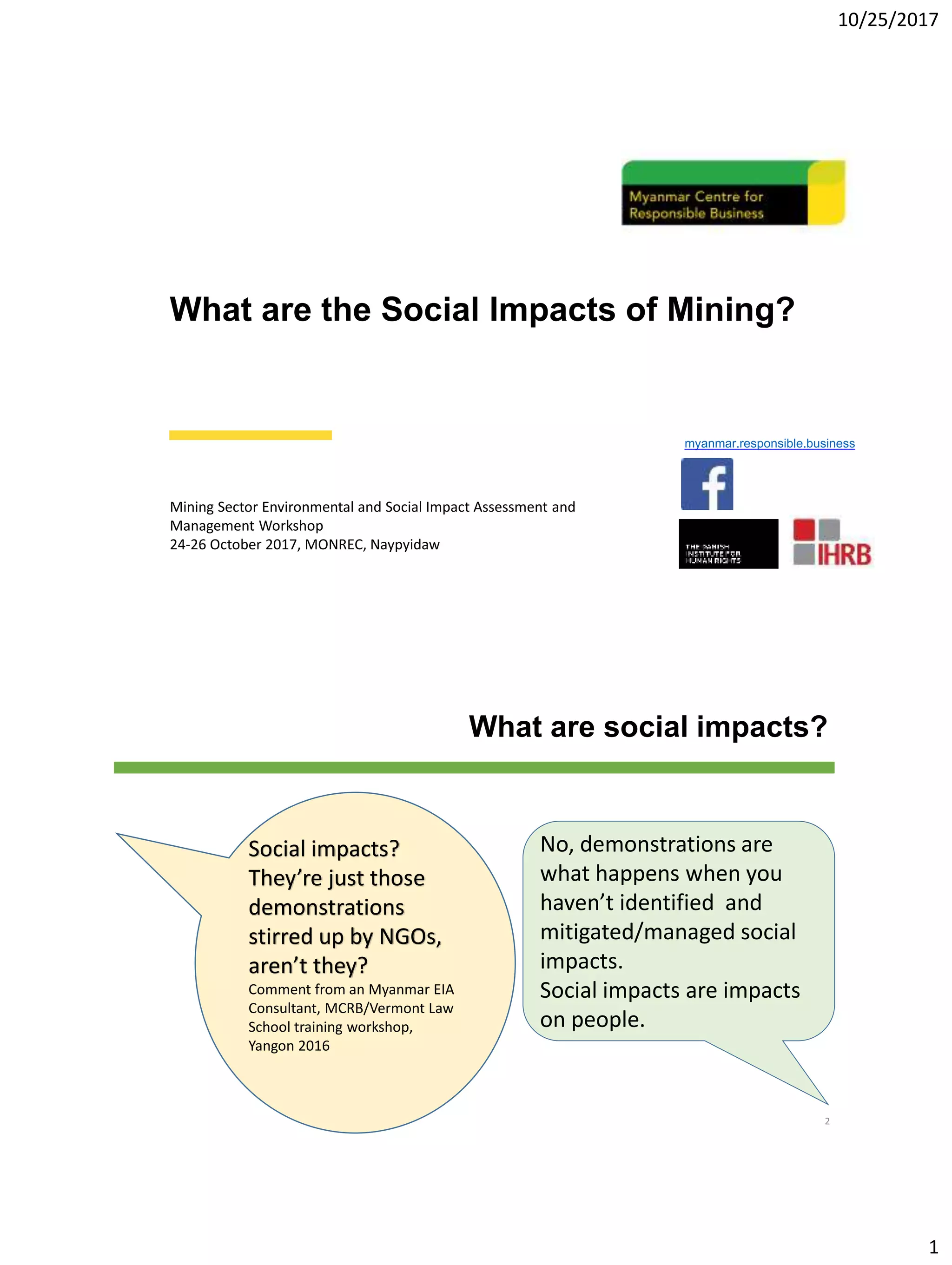 10/25/2017
1
What are the Social Impacts of Mining?
Mining Sector Environmental and Social Impact Assessment and
Management Workshop
24-26 October 2017, MONREC, Naypyidaw
myanmar.responsible.business
What are social impacts?
2
Social impacts?
They’re just those
demonstrations
stirred up by NGOs,
aren’t they?
Comment from an Myanmar EIA
Consultant, MCRB/Vermont Law
School training workshop,
Yangon 2016
No, demonstrations are
what happens when you
haven’t identified and
mitigated/managed social
impacts.
Social impacts are impacts
on people.
 