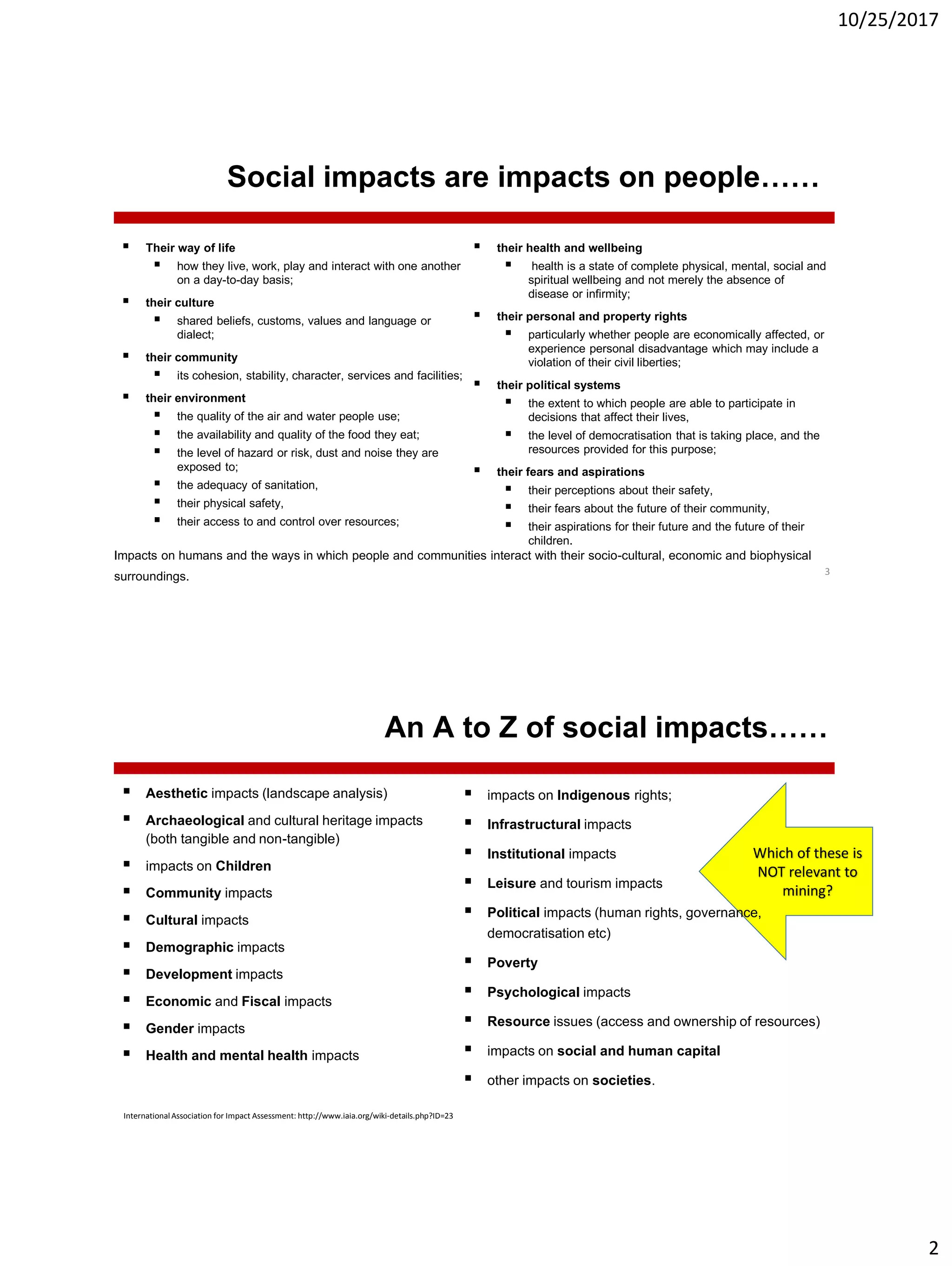 10/25/2017
2
Social impacts are impacts on people……
 Their way of life
 how they live, work, play and interact with one another
on a day-to-day basis;
 their culture
 shared beliefs, customs, values and language or
dialect;
 their community
 its cohesion, stability, character, services and facilities;
 their environment
 the quality of the air and water people use;
 the availability and quality of the food they eat;
 the level of hazard or risk, dust and noise they are
exposed to;
 the adequacy of sanitation,
 their physical safety,
 their access to and control over resources;
3
 their health and wellbeing
 health is a state of complete physical, mental, social and
spiritual wellbeing and not merely the absence of
disease or infirmity;
 their personal and property rights
 particularly whether people are economically affected, or
experience personal disadvantage which may include a
violation of their civil liberties;
 their political systems
 the extent to which people are able to participate in
decisions that affect their lives,
 the level of democratisation that is taking place, and the
resources provided for this purpose;
 their fears and aspirations
 their perceptions about their safety,
 their fears about the future of their community,
 their aspirations for their future and the future of their
children.
Impacts on humans and the ways in which people and communities interact with their socio-cultural, economic and biophysical
surroundings.
Which of these is
NOT relevant to
mining?
An A to Z of social impacts……
 Aesthetic impacts (landscape analysis)
 Archaeological and cultural heritage impacts
(both tangible and non-tangible)
 impacts on Children
 Community impacts
 Cultural impacts
 Demographic impacts
 Development impacts
 Economic and Fiscal impacts
 Gender impacts
 Health and mental health impacts
 impacts on Indigenous rights;
 Infrastructural impacts
 Institutional impacts
 Leisure and tourism impacts
 Political impacts (human rights, governance,
democratisation etc)
 Poverty
 Psychological impacts
 Resource issues (access and ownership of resources)
 impacts on social and human capital
 other impacts on societies.
InternationalAssociation for Impact Assessment: http://www.iaia.org/wiki-details.php?ID=23
 