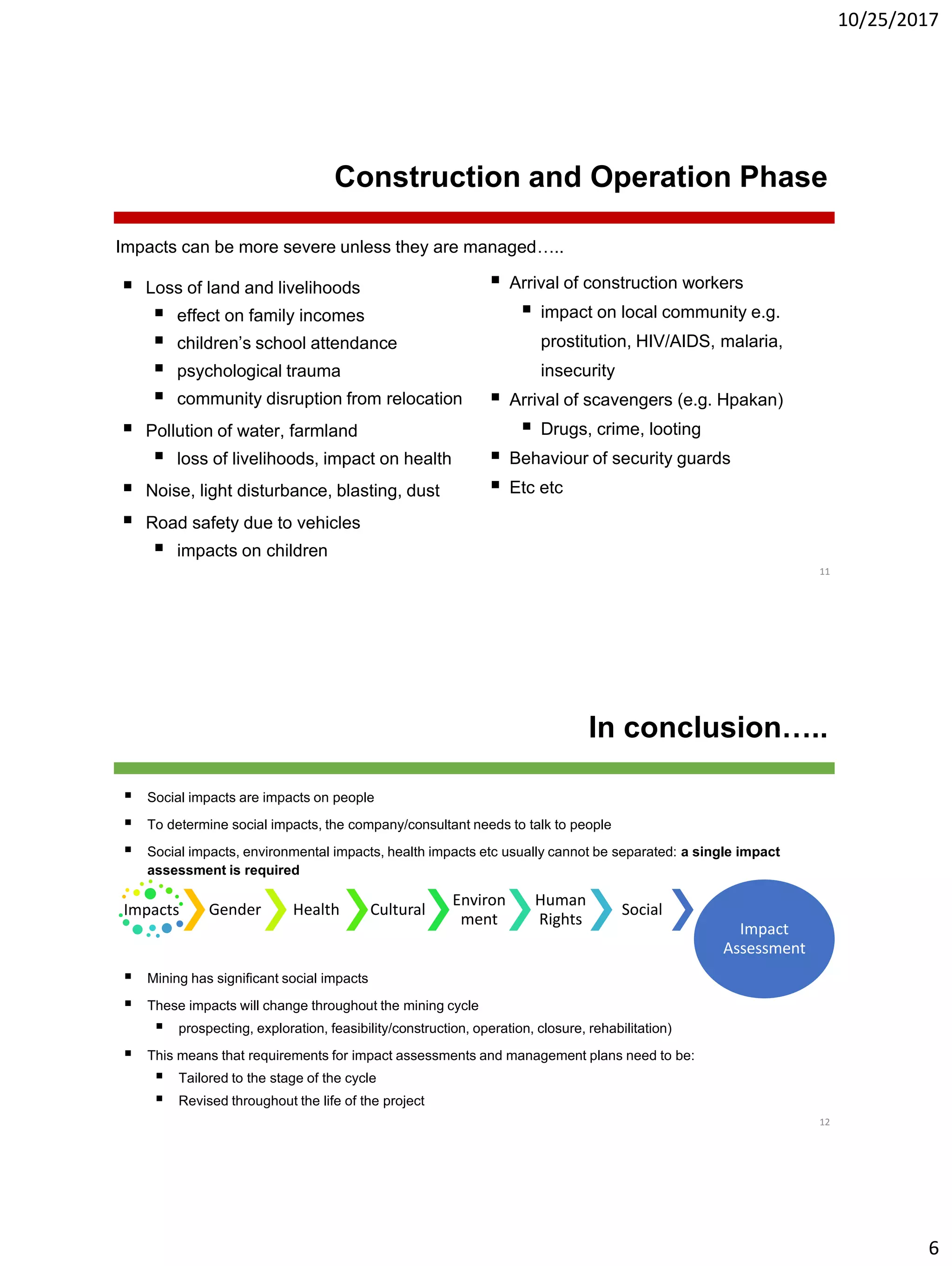 10/25/2017
6
Construction and Operation Phase
 Loss of land and livelihoods
 effect on family incomes
 children’s school attendance
 psychological trauma
 community disruption from relocation
 Pollution of water, farmland
 loss of livelihoods, impact on health
 Noise, light disturbance, blasting, dust
 Road safety due to vehicles
 impacts on children
11
 Arrival of construction workers
 impact on local community e.g.
prostitution, HIV/AIDS, malaria,
insecurity
 Arrival of scavengers (e.g. Hpakan)
 Drugs, crime, looting
 Behaviour of security guards
 Etc etc
Impacts can be more severe unless they are managed…..
In conclusion…..
 Social impacts are impacts on people
 To determine social impacts, the company/consultant needs to talk to people
 Social impacts, environmental impacts, health impacts etc usually cannot be separated: a single impact
assessment is required
 Mining has significant social impacts
 These impacts will change throughout the mining cycle
 prospecting, exploration, feasibility/construction, operation, closure, rehabilitation)
 This means that requirements for impact assessments and management plans need to be:
 Tailored to the stage of the cycle
 Revised throughout the life of the project
12
Impacts Gender Health Cultural
Environ
ment
Human
Rights
Social
Impact
Assessment
 