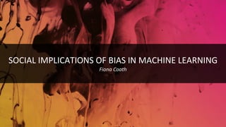 SOCIAL IMPLICATIONS OF BIAS IN MACHINE LEARNING
Fiona Coath
 