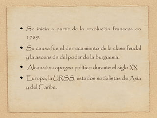 Se inicia a partir de la revolución francesa en
1789.
Su causa fue el derrocamiento de la clase feudal
y la ascensión del poder de la burguesía.
Alcanzó su apogeo político durante el siglo XX
Europa, la URSS, estados socialistas de Asía
y del Caribe.
 