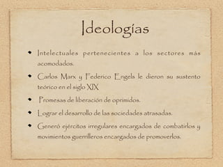 Ideologías
Intelectuales pertenecientes a los sectores más
acomodados.

Carlos Marx y Federico Engels le dieron su sustento
teórico en el siglo XIX

Promesas de liberación de oprimidos.

Lograr el desarrollo de las sociedades atrasadas.

Generó ejércitos irregulares encargados de combatirlos y
movimientos guerrilleros encargados de promoverlos.
 