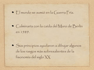 El mundo se sumió en la Guerra Fría.


Culminaría con la caída del Muro de Berlín
en 1989.


Sus principios ayudaron a dibujar algunos
de los rasgos más sobresalientes de la
fisonomía del siglo XX
 