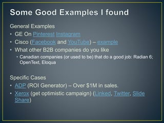 General Examples 
• GE On Pinterest Instagram 
• Cisco (Facebook and YouTube) – example 
• What other B2B companies do you like 
• Canadian companies (or used to be) that do a good job: Radian 6; 
OpenText, Eloqua 
Specific Cases 
• ADP (ROI Generator) – Over $1M in sales. 
• Xerox (get optimistic campaign) (Linked, Twitter, Slide 
Share) 
 