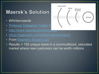 • #Wintermaersk 
• Pinterest Instagram Twitter FB 
• http://www.maersk.com/en/social 
• https://tagboard.com/wintermaersk/search 
• From Maersk’s Social Lead 
• Results = 150 unique leads in a commoditized, saturated 
market where new customers can be worth millions 
 