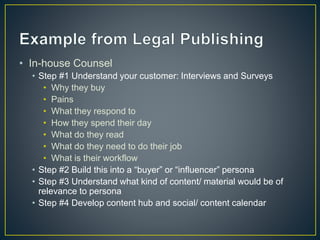 • In-house Counsel 
• Step #1 Understand your customer: Interviews and Surveys 
• Why they buy 
• Pains 
• What they respond to 
• How they spend their day 
• What do they read 
• What do they need to do their job 
• What is their workflow 
• Step #2 Build this into a “buyer” or “influencer” persona 
• Step #3 Understand what kind of content/ material would be of 
relevance to persona 
• Step #4 Develop content hub and social/ content calendar 
 