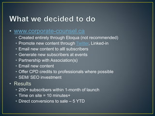 • www.corporate-counsel.ca 
• Created entirely through Eloqua (not recommended) 
• Promote new content through Twitter, Linked-in 
• Email new content to alll subscribers 
• Generate new subscribers at events 
• Partnership with Association(s) 
• Email new content 
• Offer CPD credits to professionals where possible 
• SEM/ SEO investment 
• Results 
• 250+ subscribers within 1-month of launch 
• Time on site = 10 minutes+ 
• Direct conversions to sale – 5 YTD 
 