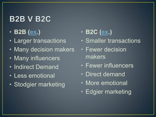 • B2B (ex.) 
• Larger transactions 
• Many decision makers 
• Many influencers 
• Indirect Demand 
• Less emotional 
• Stodgier marketing 
• B2C (ex.) 
• Smaller transactions 
• Fewer decision 
makers 
• Fewer influencers 
• Direct demand 
• More emotional 
• Edgier marketing 
 