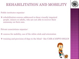 Public institutes organize:
 rehabilitation courses addressed to those visually impaired
people, minors or adults, who are not able to recover their
autonomy on their own.
Private associations organize:
 courses for mobility, use of the white stick and orientation
 training and provision of dogs to the blind - like CAM of ANPVI ONLUS
REHABILITATION AND MOBILITY
 