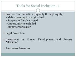 Tools for Social Inclusion- 2
Positive Discrimination (Equality through equity)
- Mainstreaming to marginalized
- Support to Disadvantaged
- Opportunity to excluded
- Empower to weaker
Legal Protection
Investment in Human Development and Poverty
Alleviation
Awareness Programs
 