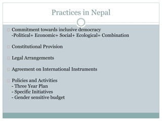Practices in Nepal
Commitment towards inclusive democracy
-Political+ Economic+ Social+ Ecological= Combination
Constitutional Provision
Legal Arrangements
Institutional Arrangements
Agreement on International Instruments
Policies and Activities
- Three Year Plan
- Specific Initiatives
- Gender sensitive budget
 