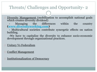 Threats/ Challenges and Opportunity- 2
Diversity Management (mobilization to accomplish
national goals which creates diversity dividend)
- Managing the differences within the country
(www.diversityworking.com)
- Multicultural societies contribute synergetic effects on
nation building.
-We have to capitalize the diversity to enhance socio-
economic development through organizational practices.
Conflict Management
Institutionalization of Democracy
 