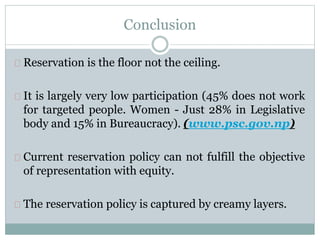 Conclusion
Reservation is the floor not the ceiling.
It is largely very low participation (45% does not work
for targeted people. Women - Just 28% in Legislative
body and 15% in Bureaucracy). (www.psc.gov.np)
Current reservation policy can not fulfill the objective
of representation with equity.
The reservation policy is captured by creamy layers.
 