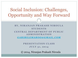 BY, NIRANJAN PRAKASH NIROULA
STUDENTS
CENTRAL DEPARTMENT OF PUBLIC
ADMINISTRATION
GARIBILEMAROO@GMAIL.COM
PRESENTATION CLASS
JULY 31, 2014
Social Inclusion: Challenges,
Opportunity and Way Forward
© 2014, Niranjan Prakash Niroula
 