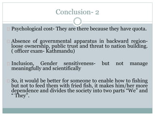 Conclusion- 2
Psychological cost- They are there because they have quota.
Absence of governmental apparatus in backward region-
loose ownership, public trust and threat to nation building.
( officer exam- Kathmandu)
Inclusion, Gender sensitiveness- but not manage
meaningfully and scientifically
So, it would be better for someone to enable how to fishing
but not to feed them with fried fish, it makes him/her more
dependence and divides the society into two parts “We” and
“ They”.
 
