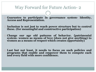 Way Forward for Future Action- 2
Guarantee to participate in governance system- Identity,
Access and Representation.
Inclusion is not just to reach power structure but to control
these. (for meaningful and constructive participation)
Change our age old patterns of behavior. {patrimonial
system- women as means of love (does not give anything) to
women as a means of respect which creates opportunity}
Last but not least, it needs to focus on such policies and
programs that enable and empower them to compete each
and every field with more confidence.
 