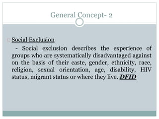 General Concept- 2
Social Exclusion
- Social exclusion describes the experience of
groups who are systematically disadvantaged against
on the basis of their caste, gender, ethnicity, race,
religion, sexual orientation, age, disability, HIV
status, migrant status or where they live. DFID
 