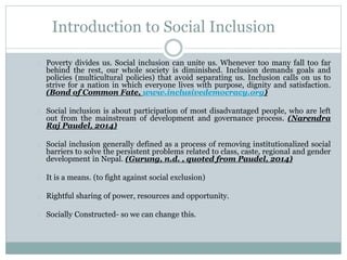 Introduction to Social Inclusion
Poverty divides us. Social inclusion can unite us. Whenever too many fall too far
behind the rest, our whole society is diminished. Inclusion demands goals and
policies (multicultural policies) that avoid separating us. Inclusion calls on us to
strive for a nation in which everyone lives with purpose, dignity and satisfaction.
(Bond of Common Fate, www.inclusivedemocracy.org)
Social inclusion is about participation of most disadvantaged people, who are left
out from the mainstream of development and governance process. (Narendra
Raj Paudel, 2014)
Social inclusion generally defined as a process of removing institutionalized social
barriers to solve the persistent problems related to class, caste, regional and gender
development in Nepal. (Gurung, n.d. , quoted from Paudel, 2014)
Antithesis of social exclusion
Rightful sharing of power, resources and opportunity.
Socially Constructed- so we can change this.
 