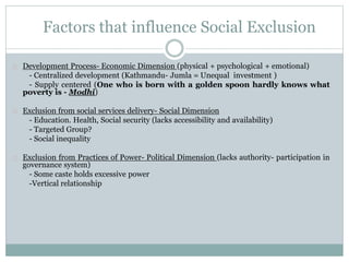 Factors that influence Social Exclusion
Development Process- Economic Dimension (physical + psychological + emotional)
- Centralized development (Kathmandu- Jumla = Unequal investment )
- Supply centered (One who is born with a golden spoon hardly knows what
poverty is - Modhi)
Exclusion from social services delivery- Social Dimension
- Education. Health, Social security (lacks accessibility and availability)
- Targeted Group?
- Social inequality
Exclusion from Practices of Power- Political Dimension (lacks authority- participation in
governance system)
- Some caste holds excessive power
-Vertical relationship
 