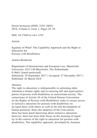 Social Inclusion (ISSN: 2183–2803)
2018, Volume 6, Issue 1, Pages 29–39
DOI: 10.17645/si.v6i1.1193
Article
Equality of What? The Capability Approach and the Right to
Education for
Persons with Disabilities
Andrea Broderick
Department of International and European Law, Maastricht
University, 6211 LH Maastricht, The Netherlands;
E-Mail: [email protected]
Submitted: 29 September 2017 | Accepted: 27 December 2017 |
Published: 26 March 2018
Abstract
The right to education is indispensable in unlocking other
substantive human rights and in ensuring full and equal partici-
pation of persons with disabilities in mainstream society. The
cornerstone of Article 24 of the United Nations Convention
on the Rights of Persons with Disabilities seeks to ensure access
to inclusive education for persons with disabilities on
an equal basis with others as well as the full development of
human potential. Since the adoption of the Convention,
there has been much theorising about inclusive education;
however, there has been little focus on the meaning of equal-
ity in the context of the right to education for persons with
disabilities. The capability approach, developed by Amartya
 