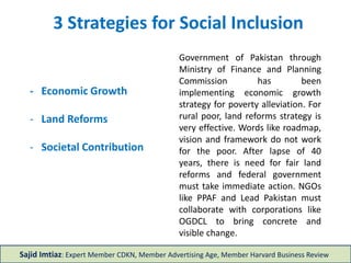 - Economic Growth
- Land Reforms
- Societal Contribution
3 Strategies for Social Inclusion
Government of Pakistan through
Ministry of Finance and Planning
Commission has been
implementing economic growth
strategy for poverty alleviation. For
rural poor, land reforms strategy is
very effective. Words like roadmap,
vision and framework do not work
for the poor. After lapse of 40
years, there is need for fair land
reforms and federal government
must take immediate action. NGOs
like PPAF and Lead Pakistan must
collaborate with corporations like
OGDCL to bring concrete and
visible change.
Sajid Imtiaz: Expert Member CDKN, Member Advertising Age, Member Harvard Business Review
 