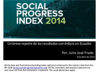Un breve reporte de los resultados con énfasis en Ecuador
Por: Julio José Prado.
3 de abril de 2014
All the data and illustrations (including video captures) contained in this report come from the
SPI 2014 (www.socialprogressimperative.org). All the comments and analysis represent my
own view not from the institutions I represent. The usual disclaimers apply.
 