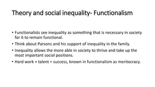 Theory and social inequality- Functionalism
• Functionalists see inequality as something that is necessary in society
for it to remain functional.
• Think about Parsons and his support of inequality in the family.
• Inequality allows the more able in society to thrive and take up the
most important social positions.
• Hard work + talent = success, known in functionalism as meritocracy.
 