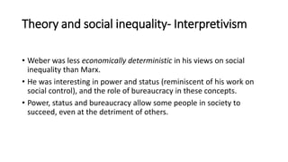 Theory and social inequality- Interpretivism
• Weber was less economically deterministic in his views on social
inequality than Marx.
• He was interesting in power and status (reminiscent of his work on
social control), and the role of bureaucracy in these concepts.
• Power, status and bureaucracy allow some people in society to
succeed, even at the detriment of others.
 