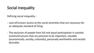 Social inequality
Defining social inequality :
- Lack of/uneven access to the social amenities that are necessary for
an adequate standard of living.
- The exclusion of people from full and equal participation in societal
events/structures that are perceive to be important, valuable
(economically, socially, culturally), personally worthwhile and socially
desirable.
 