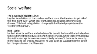 Social welfare
The Beveridge Report (1942)
Lay the foundations of the modern welfare state, the idea was to get rid of
the ‘five giant evils’, which are; want, idleness, squalor, ignorance and
disease. This lead to legislation change which effected people from the
“cradle to the grave”.
Hills (1998)
Looked at social welfare and who benefits from it, he found that middle class
families benefit from education and health services, while those living below
the nation average income were more likely to benefit from social security
(benefits) and tax credits. However, he was quick to suggest that this could
be changeable over the lifecourse.
 