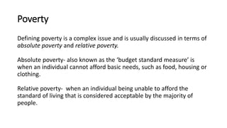 Poverty
Defining poverty is a complex issue and is usually discussed in terms of
absolute poverty and relative poverty.
Absolute poverty- also known as the ‘budget standard measure’ is
when an individual cannot afford basic needs, such as food, housing or
clothing.
Relative poverty- when an individual being unable to afford the
standard of living that is considered acceptable by the majority of
people.
 