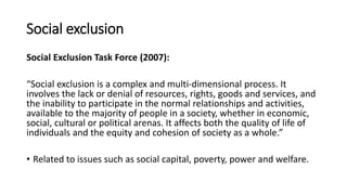Social exclusion
Social Exclusion Task Force (2007):
“Social exclusion is a complex and multi-dimensional process. It
involves the lack or denial of resources, rights, goods and services, and
the inability to participate in the normal relationships and activities,
available to the majority of people in a society, whether in economic,
social, cultural or political arenas. It affects both the quality of life of
individuals and the equity and cohesion of society as a whole.”
• Related to issues such as social capital, poverty, power and welfare.
 