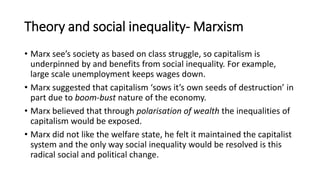 Theory and social inequality- Marxism
• Marx see’s society as based on class struggle, so capitalism is
underpinned by and benefits from social inequality. For example,
large scale unemployment keeps wages down.
• Marx suggested that capitalism ‘sows it’s own seeds of destruction’ in
part due to boom-bust nature of the economy.
• Marx believed that through polarisation of wealth the inequalities of
capitalism would be exposed.
• Marx did not like the welfare state, he felt it maintained the capitalist
system and the only way social inequality would be resolved is this
radical social and political change.
 