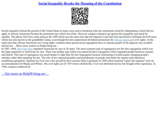 Social Inequality Breaks the Meaning of the Constitution
Social inequality limited the growth of the United States in many ways such as breaking what the constitution stood for independence which did not
apply to African Americans because the prominent race which was white. However congress started to go against this inequality and stood for
equality. The phrase Jim Crow came along in the 1880 which was the same time that the Supreme Court had tried and failed to eliminate the Poll taxes
which was also known as the grandfather clause, even though the laws undermined all federal protections for African American's civil rights. At the
same time that African Americans lost voting rights, southern states passed racial segregation laws to separate people of the opposite race in public
and private ... Show more content on Helpwriting.net ...
In 1881–1964, Jim Crow laws separated Americans by race in 26 states. The most common type of segregation was De Jure segregation which was
the legal separation of Americans by race. There was another type which was named de facto segregation which separated people based on customs
and beliefs. This type of segregation was much harder to fight than De Jure Segregation because eliminating it would require changing people's
attitudes rather than repealing the law. The rule of law imposed penalties and punishments on people who broke the statutes and ordinances
mandating segregation. Separate Car Law was a law passed by the Louisiana State Legislature in 1890 which required "equal, but separate" train car
accommodations for Blacks and Whites. The civil rights act of 1785 tried to abolish this. Civil war abolished slavery but brought white supremacy. In
1964, congress outlawed all
... Get more on HelpWriting.net ...
 