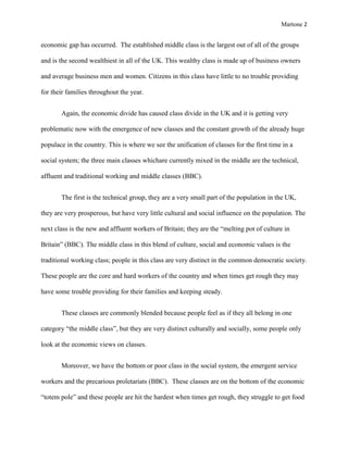 Martone 2

economic gap has occurred. The established middle class is the largest out of all of the groups
and is the second wealthiest in all of the UK. This wealthy class is made up of business owners
and average business men and women. Citizens in this class have little to no trouble providing
for their families throughout the year.
Again, the economic divide has caused class divide in the UK and it is getting very
problematic now with the emergence of new classes and the constant growth of the already huge
populace in the country. This is where we see the unification of classes for the first time in a
social system; the three main classes whichare currently mixed in the middle are the technical,
affluent and traditional working and middle classes (BBC).
The first is the technical group, they are a very small part of the population in the UK,
they are very prosperous, but have very little cultural and social influence on the population. The
next class is the new and affluent workers of Britain; they are the “melting pot of culture in
Britain” (BBC). The middle class in this blend of culture, social and economic values is the
traditional working class; people in this class are very distinct in the common democratic society.
These people are the core and hard workers of the country and when times get rough they may
have some trouble providing for their families and keeping steady.
These classes are commonly blended because people feel as if they all belong in one
category “the middle class”, but they are very distinct culturally and socially, some people only
look at the economic views on classes.
Moreover, we have the bottom or poor class in the social system, the emergent service
workers and the precarious proletariats (BBC). These classes are on the bottom of the economic
“totem pole” and these people are hit the hardest when times get rough, they struggle to get food

 