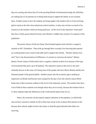 Martone 4

they are wearing and where they fit in the puzzling British civilization,knowingly the child they
are making fun of, his parents are working hard trying to support the family on an everyday
basis. Another reason is how the students are being taught is the teachers feel as if are not being
paid as much as the elite class and private school teachers, so they may not have as much of an
incentive as the teachers which are being paid more. At this level in the education “totem pole”
they have a fairly good cultural diversity since Britain’s middle class consists of a majority of the
population.
The poorer classes of kids are being “discriminated against most and have a negative
outlook on life” (Guardian). These kids go through their everyday lives knowing their parents
are working hard to put a meal on the table and to support their family. Theodor Adorno once
said “Tact is the discrimination of differences. It consists in conscious deviations” (Brainy
Quote). Poorer classes of kids tend to have a negative outlook on their lives because of the type
of environment they grow up in (Friedman). The education system at this level is the most
culturally diverse in the sense of it being most of the people who have fled to Britain and the less
fortunate people of the general public. Another reason why the economic gap is making an
impression on Britain and become more unequal by the day is how the schools cannot afford
books due to their economic setback at this level in the education system. The teachers here have
a lot of faith in these students even though where they are in society, because the teachers feel as
if, these students make the differences in the world and the places they live in.
Hence, the economic divide majorly impacts education in the populace, in which kids
may not have a positive outlook on life or they may not go as far or please their parents in life
because their schools might not have the money to fund the good education that others are
receiving.

 
