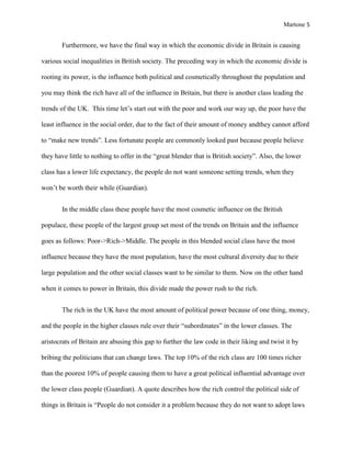 Martone 5

Furthermore, we have the final way in which the economic divide in Britain is causing
various social inequalities in British society. The preceding way in which the economic divide is
rooting its power, is the influence both political and cosmetically throughout the population and
you may think the rich have all of the influence in Britain, but there is another class leading the
trends of the UK. This time let’s start out with the poor and work our way up, the poor have the
least influence in the social order, due to the fact of their amount of money andthey cannot afford
to “make new trends”. Less fortunate people are commonly looked past because people believe
they have little to nothing to offer in the “great blender that is British society”. Also, the lower
class has a lower life expectancy, the people do not want someone setting trends, when they
won’t be worth their while (Guardian).
In the middle class these people have the most cosmetic influence on the British
populace, these people of the largest group set most of the trends on Britain and the influence
goes as follows: Poor->Rich->Middle. The people in this blended social class have the most
influence because they have the most population, have the most cultural diversity due to their
large population and the other social classes want to be similar to them. Now on the other hand
when it comes to power in Britain, this divide made the power rush to the rich.
The rich in the UK have the most amount of political power because of one thing, money,
and the people in the higher classes rule over their “subordinates” in the lower classes. The
aristocrats of Britain are abusing this gap to further the law code in their liking and twist it by
bribing the politicians that can change laws. The top 10% of the rich class are 100 times richer
than the poorest 10% of people causing them to have a great political influential advantage over
the lower class people (Guardian). A quote describes how the rich control the political side of
things in Britain is “People do not consider it a problem because they do not want to adopt laws

 