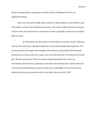 Martone 6

that are counterproductive and people are fearful of what will happen if the laws are
adopted”(Friedman).
Lastly, the rich and the middle classes both have a large influence on two different sides
of the public, cosmetic looks and political outcomes. The way the middle and elite class people
set these trends and control the laws are because of money and people wanting to be accepted or
liked in society.
In final analysis, the three places in which Britain’s economic divide is affecting
most are the social classes, education and power to the citizens throughoutthe population. This
economic divide has brought many hardships, discriminations and caused the British people
become poverty stricken and even in some cases even richer than they were before the economic
gap. Michael Faraday quoted “The five essential entrepreneurial skills for success are
concentration, discrimination, organization, innovation and communication” (Brainy Quote).If
America had reached this huge economic divide what would happen to the social structures,
education systems and government when we are under democratic rule? 1849

 