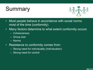 Summary
• Most people behave in accordance with social norms
  most of the time (conformity)
• Many factors determine to what extent conformity occurs
   – Cohesiveness
   – Group size
   – Norms
• Resistance to conformity comes from:
   – Strong need for individuality (individuation)
   – Strong need for control
 