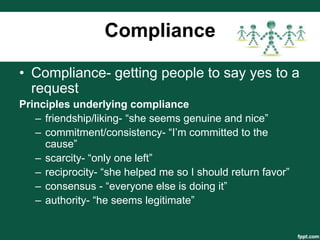 Compliance

• Compliance- getting people to say yes to a
  request
Principles underlying compliance
   – friendship/liking- “she seems genuine and nice”
   – commitment/consistency- “I’m committed to the
     cause”
   – scarcity- “only one left”
   – reciprocity- “she helped me so I should return favor”
   – consensus - “everyone else is doing it”
   – authority- “he seems legitimate”
 