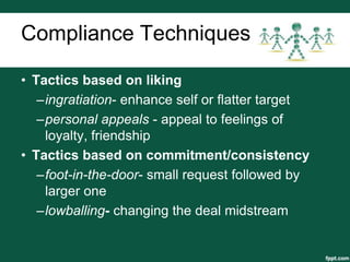 Compliance Techniques

• Tactics based on liking
   –ingratiation- enhance self or flatter target
   –personal appeals - appeal to feelings of
    loyalty, friendship
• Tactics based on commitment/consistency
   –foot-in-the-door- small request followed by
    larger one
   –lowballing- changing the deal midstream
 
